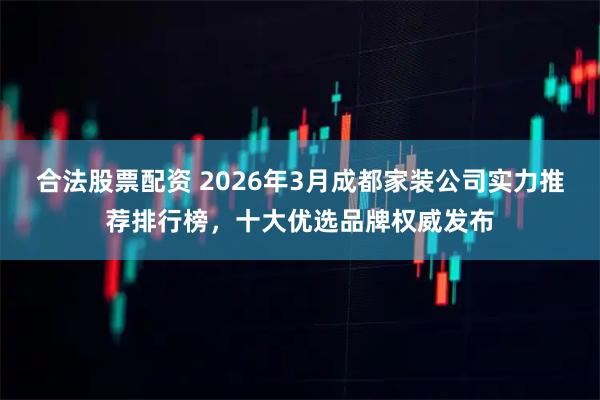 合法股票配资 2026年3月成都家装公司实力推荐排行榜，十大优选品牌权威发布