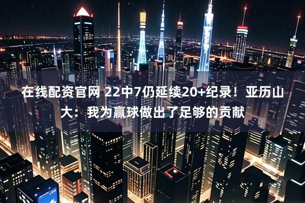 在线配资官网 22中7仍延续20+纪录！亚历山大：我为赢球做出了足够的贡献