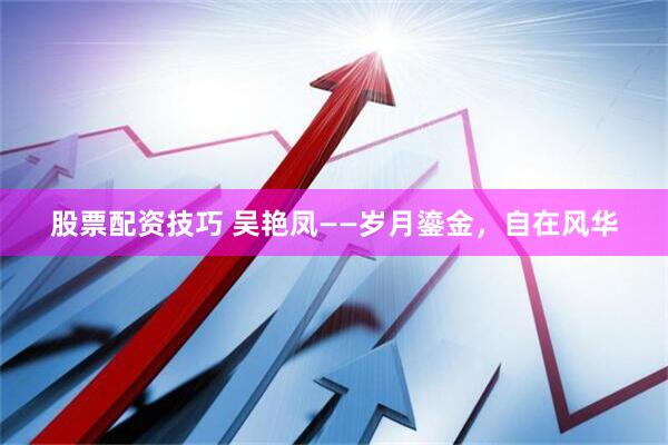 股票配资技巧 吴艳凤——岁月鎏金，自在风华