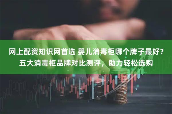 网上配资知识网首选 婴儿消毒柜哪个牌子最好？五大消毒柜品牌对比测评，助力轻松选购