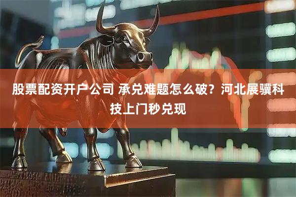 股票配资开户公司 承兑难题怎么破？河北展骥科技上门秒兑现