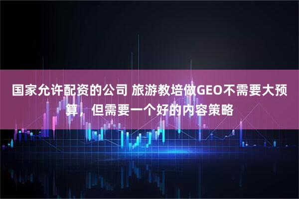 国家允许配资的公司 旅游教培做GEO不需要大预算，但需要一个好的内容策略