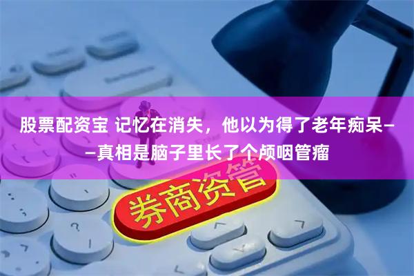 股票配资宝 记忆在消失，他以为得了老年痴呆——真相是脑子里长了个颅咽管瘤