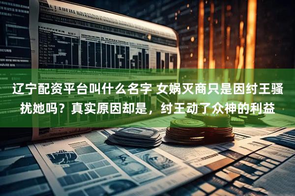 辽宁配资平台叫什么名字 女娲灭商只是因纣王骚扰她吗？真实原因却是，纣王动了众神的利益