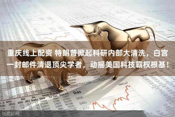 重庆线上配资 特朗普掀起科研内部大清洗，白宫一封邮件清退顶尖学者，动摇美国科技霸权根基！