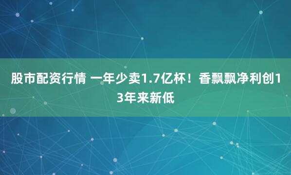 股市配资行情 一年少卖1.7亿杯！香飘飘净利创13年来新低
